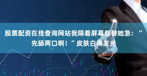股票配资在线查询网站我隔着屏幕都替她急：“先舔两口啊！”皮肤白得发光