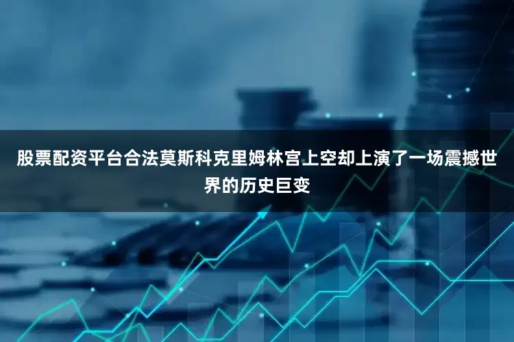 股票配资平台合法莫斯科克里姆林宫上空却上演了一场震撼世界的历史巨变