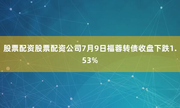 股票配资股票配资公司7月9日福蓉转债收盘下跌1.53%