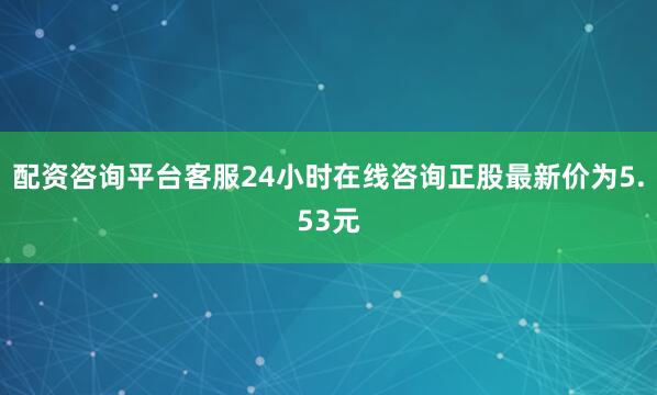 配资咨询平台客服24小时在线咨询正股最新价为5.53元