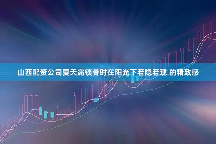 山西配资公司夏天露锁骨时在阳光下若隐若现 的精致感