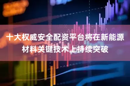 十大权威安全配资平台将在新能源材料关键技术上持续突破