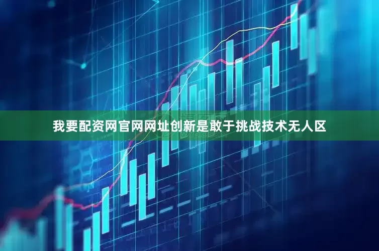 我要配资网官网网址创新是敢于挑战技术无人区