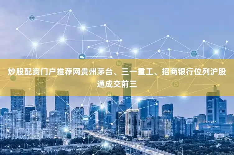 炒股配资门户推荐网　　贵州茅台、三一重工、招商银行位列沪股通成交前三