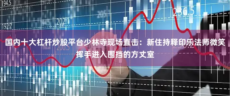 国内十大杠杆炒股平台少林寺现场直击：新住持释印乐法师微笑挥手进入围挡的方丈室