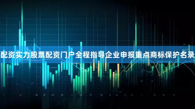 配资实力股票配资门户全程指导企业申报重点商标保护名录