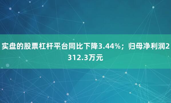 实盘的股票杠杆平台同比下降3.44%；归母净利润2312.3万元