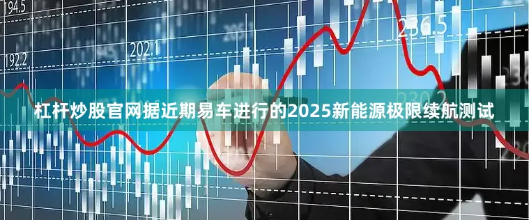 杠杆炒股官网据近期易车进行的2025新能源极限续航测试