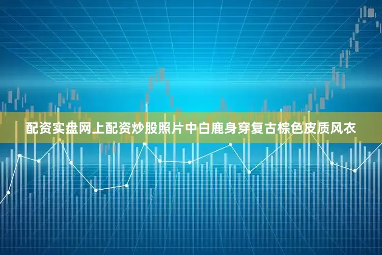 配资实盘网上配资炒股照片中白鹿身穿复古棕色皮质风衣