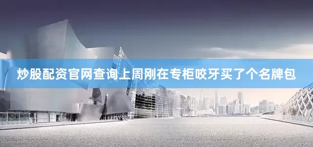 炒股配资官网查询上周刚在专柜咬牙买了个名牌包