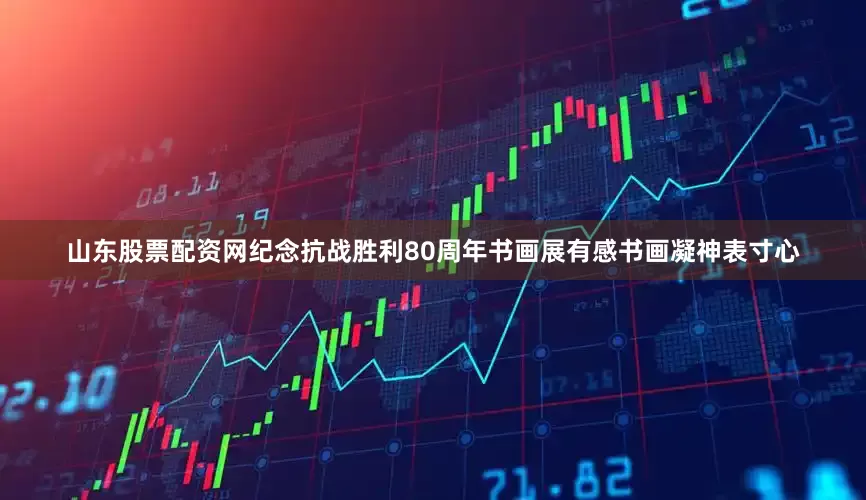 山东股票配资网纪念抗战胜利80周年书画展有感书画凝神表寸心