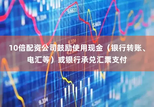 10倍配资公司鼓励使用现金（银行转账、电汇等）或银行承兑汇票支付