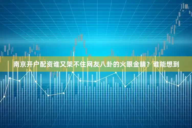 南京开户配资谁又架不住网友八卦的火眼金睛？谁能想到