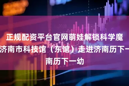 正规配资平台官网萌娃解锁科学魔法 济南市科技馆（东馆）走进济南历下一幼